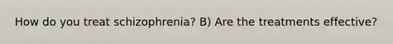 How do you treat schizophrenia? B) Are the treatments effective?