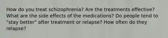 How do you treat schizophrenia? Are the treatments effective? What are the side effects of the medications? Do people tend to "stay better" after treatment or relapse? How often do they relapse?