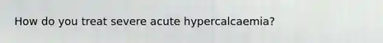 How do you treat severe acute hypercalcaemia?