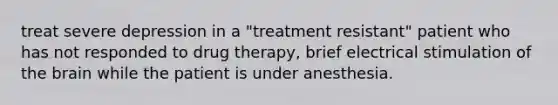 treat severe depression in a "treatment resistant" patient who has not responded to drug therapy, brief electrical stimulation of the brain while the patient is under anesthesia.