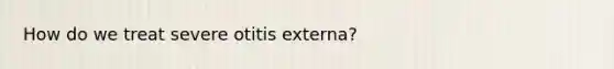 How do we treat severe otitis externa?