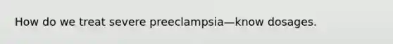 How do we treat severe preeclampsia—know dosages.