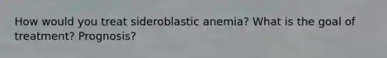 How would you treat sideroblastic anemia? What is the goal of treatment? Prognosis?