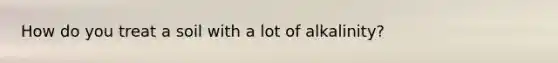 How do you treat a soil with a lot of alkalinity?
