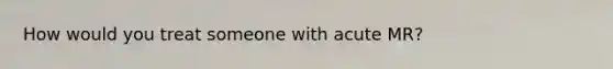 How would you treat someone with acute MR?