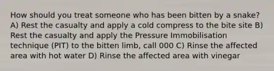 How should you treat someone who has been bitten by a snake? A) Rest the casualty and apply a cold compress to the bite site B) Rest the casualty and apply the Pressure Immobilisation technique (PIT) to the bitten limb, call 000 C) Rinse the affected area with hot water D) Rinse the affected area with vinegar