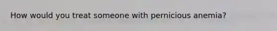 How would you treat someone with pernicious anemia?