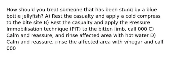 How should you treat someone that has been stung by a blue bottle jellyfish? A) Rest the casualty and apply a cold compress to the bite site B) Rest the casualty and apply the Pressure Immobilisation technique (PIT) to the bitten limb, call 000 C) Calm and reassure, and rinse affected area with hot water D) Calm and reassure, rinse the affected area with vinegar and call 000