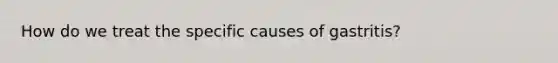 How do we treat the specific causes of gastritis?