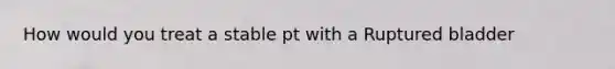 How would you treat a stable pt with a Ruptured bladder