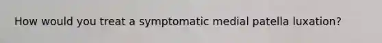 How would you treat a symptomatic medial patella luxation?