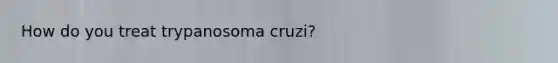 How do you treat trypanosoma cruzi?