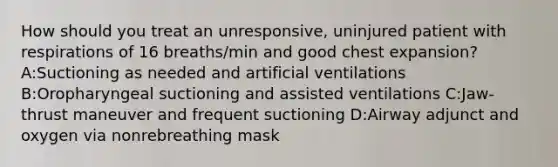 How should you treat an unresponsive, uninjured patient with respirations of 16 breaths/min and good chest expansion? A:Suctioning as needed and artificial ventilations B:Oropharyngeal suctioning and assisted ventilations C:Jaw-thrust maneuver and frequent suctioning D:Airway adjunct and oxygen via nonrebreathing mask