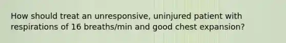 How should treat an unresponsive, uninjured patient with respirations of 16 breaths/min and good chest expansion?