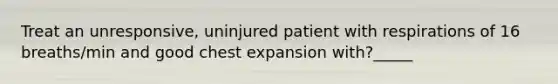 Treat an unresponsive, uninjured patient with respirations of 16 breaths/min and good chest expansion with?_____