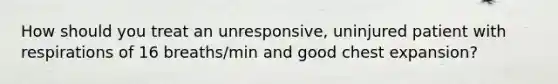 How should you treat an unresponsive, uninjured patient with respirations of 16 breaths/min and good chest expansion?