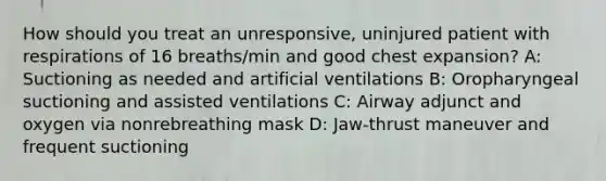 How should you treat an unresponsive, uninjured patient with respirations of 16 breaths/min and good chest expansion? A: Suctioning as needed and artificial ventilations B: Oropharyngeal suctioning and assisted ventilations C: Airway adjunct and oxygen via nonrebreathing mask D: Jaw-thrust maneuver and frequent suctioning