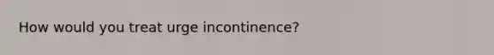 How would you treat urge incontinence?