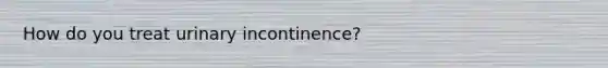 How do you treat urinary incontinence?