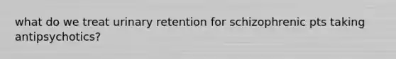 what do we treat urinary retention for schizophrenic pts taking antipsychotics?