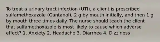 To treat a urinary tract infection (UTI), a client is prescribed sulfamethoxazole (Gantanol), 2 g by mouth initially, and then 1 g by mouth three times daily. The nurse should teach the client that sulfamethoxazole is most likely to cause which adverse effect? 1. Anxiety 2. Headache 3. Diarrhea 4. Dizziness