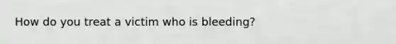 How do you treat a victim who is bleeding?