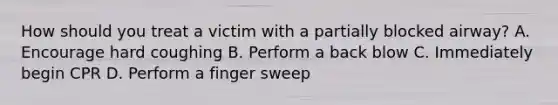 How should you treat a victim with a partially blocked airway? A. Encourage hard coughing B. Perform a back blow C. Immediately begin CPR D. Perform a finger sweep