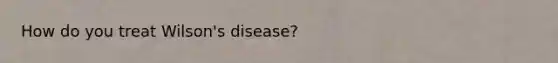 How do you treat Wilson's disease?