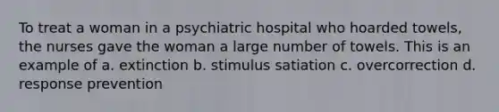 To treat a woman in a psychiatric hospital who hoarded towels, the nurses gave the woman a large number of towels. This is an example of a. extinction b. stimulus satiation c. overcorrection d. response prevention