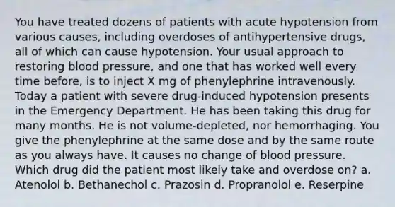 You have treated dozens of patients with acute hypotension from various causes, including overdoses of antihypertensive drugs, all of which can cause hypotension. Your usual approach to restoring blood pressure, and one that has worked well every time before, is to inject X mg of phenylephrine intravenously. Today a patient with severe drug-induced hypotension presents in the Emergency Department. He has been taking this drug for many months. He is not volume-depleted, nor hemorrhaging. You give the phenylephrine at the same dose and by the same route as you always have. It causes no change of blood pressure. Which drug did the patient most likely take and overdose on? a. Atenolol b. Bethanechol c. Prazosin d. Propranolol e. Reserpine