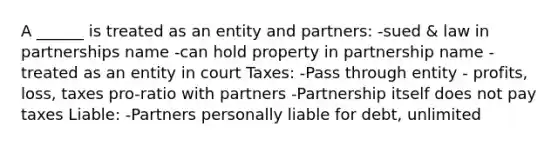 A ______ is treated as an entity and partners: -sued & law in partnerships name -can hold property in partnership name -treated as an entity in court Taxes: -Pass through entity - profits, loss, taxes pro-ratio with partners -Partnership itself does not pay taxes Liable: -Partners personally liable for debt, unlimited