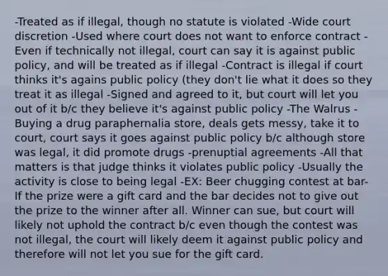 -Treated as if illegal, though no statute is violated -Wide court discretion -Used where court does not want to enforce contract -Even if technically not illegal, court can say it is against public policy, and will be treated as if illegal -Contract is illegal if court thinks it's agains public policy (they don't lie what it does so they treat it as illegal -Signed and agreed to it, but court will let you out of it b/c they believe it's against public policy -The Walrus -Buying a drug paraphernalia store, deals gets messy, take it to court, court says it goes against public policy b/c although store was legal, it did promote drugs -prenuptial agreements -All that matters is that judge thinks it violates public policy -Usually the activity is close to being legal -EX: Beer chugging contest at bar-If the prize were a gift card and the bar decides not to give out the prize to the winner after all. Winner can sue, but court will likely not uphold the contract b/c even though the contest was not illegal, the court will likely deem it against public policy and therefore will not let you sue for the gift card.