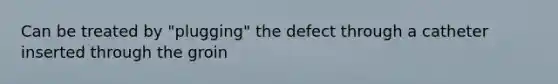 Can be treated by "plugging" the defect through a catheter inserted through the groin
