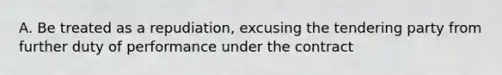 A. Be treated as a repudiation, excusing the tendering party from further duty of performance under the contract