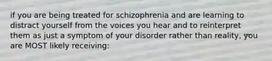 if you are being treated for schizophrenia and are learning to distract yourself from the voices you hear and to reinterpret them as just a symptom of your disorder rather than reality, you are MOST likely receiving: