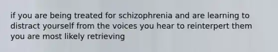 if you are being treated for schizophrenia and are learning to distract yourself from the voices you hear to reinterpert them you are most likely retrieving