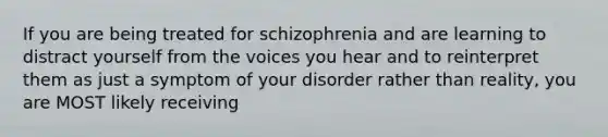 If you are being treated for schizophrenia and are learning to distract yourself from the voices you hear and to reinterpret them as just a symptom of your disorder rather than reality, you are MOST likely receiving