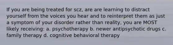 If you are being treated for scz, are are learning to distract yourself from the voices you hear and to reinterpret them as just a symptom of your disorder rather than reality, you are MOST likely receiving: a. psychotherapy b. newer antipsychotic drugs c. family therapy d. cognitive behavioral therapy