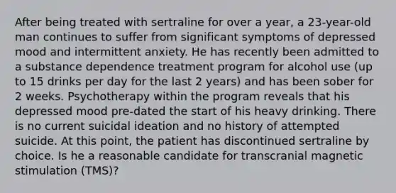 After being treated with sertraline for over a year, a 23-year-old man continues to suffer from significant symptoms of depressed mood and intermittent anxiety. He has recently been admitted to a substance dependence treatment program for alcohol use (up to 15 drinks per day for the last 2 years) and has been sober for 2 weeks. Psychotherapy within the program reveals that his depressed mood pre-dated the start of his heavy drinking. There is no current suicidal ideation and no history of attempted suicide. At this point, the patient has discontinued sertraline by choice. Is he a reasonable candidate for transcranial magnetic stimulation (TMS)?