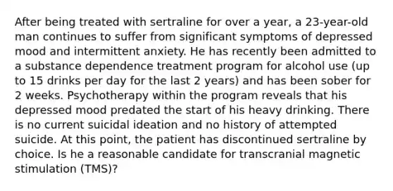 After being treated with sertraline for over a year, a 23-year-old man continues to suffer from significant symptoms of depressed mood and intermittent anxiety. He has recently been admitted to a substance dependence treatment program for alcohol use (up to 15 drinks per day for the last 2 years) and has been sober for 2 weeks. Psychotherapy within the program reveals that his depressed mood predated the start of his heavy drinking. There is no current suicidal ideation and no history of attempted suicide. At this point, the patient has discontinued sertraline by choice. Is he a reasonable candidate for transcranial magnetic stimulation (TMS)?