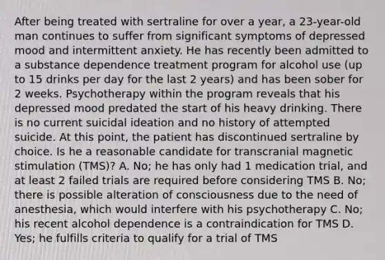 After being treated with sertraline for over a year, a 23-year-old man continues to suffer from significant symptoms of depressed mood and intermittent anxiety. He has recently been admitted to a substance dependence treatment program for alcohol use (up to 15 drinks per day for the last 2 years) and has been sober for 2 weeks. Psychotherapy within the program reveals that his depressed mood predated the start of his heavy drinking. There is no current suicidal ideation and no history of attempted suicide. At this point, the patient has discontinued sertraline by choice. Is he a reasonable candidate for transcranial magnetic stimulation (TMS)? A. No; he has only had 1 medication trial, and at least 2 failed trials are required before considering TMS B. No; there is possible alteration of consciousness due to the need of anesthesia, which would interfere with his psychotherapy C. No; his recent alcohol dependence is a contraindication for TMS D. Yes; he fulfills criteria to qualify for a trial of TMS