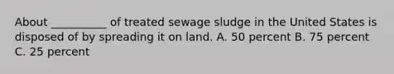 About __________ of treated sewage sludge in the United States is disposed of by spreading it on land. A. 50 percent B. 75 percent C. 25 percent