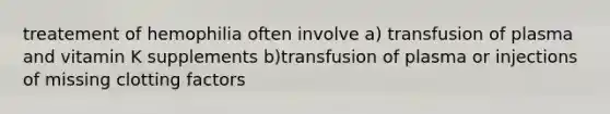 treatement of hemophilia often involve a) transfusion of plasma and vitamin K supplements b)transfusion of plasma or injections of missing clotting factors