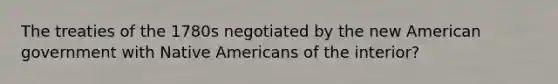 The treaties of the 1780s negotiated by the new American government with Native Americans of the interior?