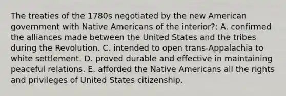 The treaties of the 1780s negotiated by the new American government with <a href='https://www.questionai.com/knowledge/k3QII3MXja-native-americans' class='anchor-knowledge'>native americans</a> of the interior?: A. confirmed the alliances made between the United States and the tribes during the Revolution. C. intended to open trans-Appalachia to white settlement. D. proved durable and effective in maintaining peaceful relations. E. afforded the Native Americans all the rights and privileges of United States citizenship.