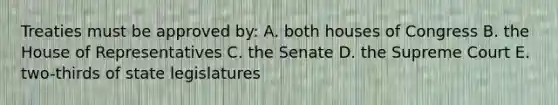 Treaties must be approved by: A. both houses of Congress B. the House of Representatives C. the Senate D. the Supreme Court E. two-thirds of state legislatures