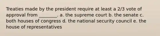 Treaties made by the president require at least a 2/3 vote of approval from ________. a. the supreme court b. the senate c. both houses of congress d. the national security council e. the house of representatives