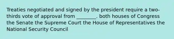 Treaties negotiated and signed by the president require a two-thirds vote of approval from ________. both houses of Congress the Senate the Supreme Court the House of Representatives the National Security Council