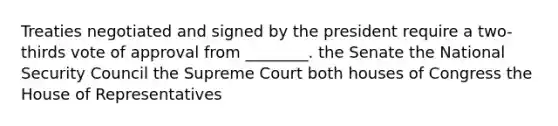 Treaties negotiated and signed by the president require a two-thirds vote of approval from ________. the Senate the National Security Council the Supreme Court both houses of Congress the House of Representatives