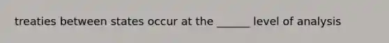 treaties between states occur at the ______ level of analysis